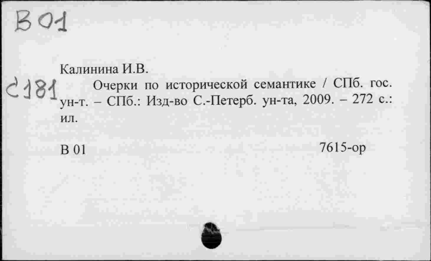 ﻿ćd81
ун-т.
Калинина И.В.
Очерки по исторической семантике / СПб. гос. - СПб.: Изд-во С.-Петерб. ун-та, 2009. - 272 с.:
ил.
В 01
7615-ор